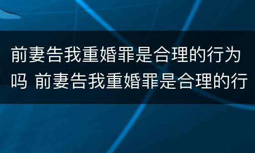 前妻告我重婚罪是合理的行为吗 前妻告我重婚罪是合理的行为吗知乎