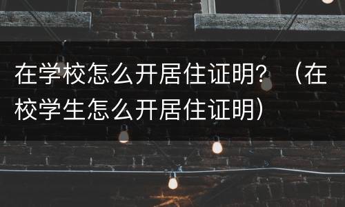 在学校怎么开居住证明？（在校学生怎么开居住证明）