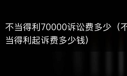 不当得利70000诉讼费多少（不当得利起诉费多少钱）