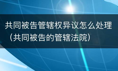 共同被告管辖权异议怎么处理（共同被告的管辖法院）