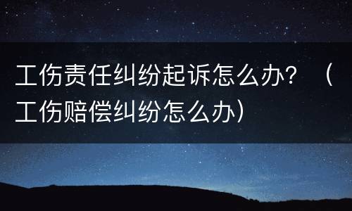 工伤责任纠纷起诉怎么办？（工伤赔偿纠纷怎么办）