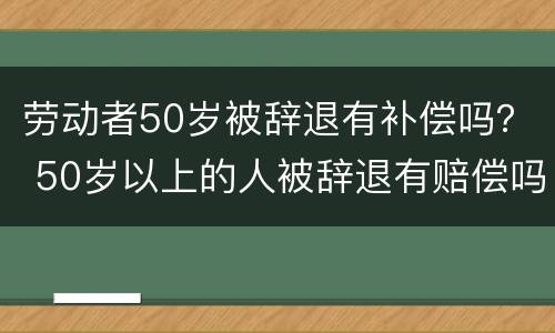 劳动者50岁被辞退有补偿吗？ 50岁以上的人被辞退有赔偿吗