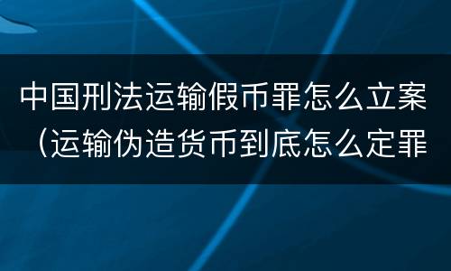 中国刑法运输假币罪怎么立案（运输伪造货币到底怎么定罪）