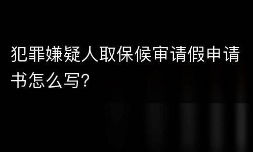 犯罪嫌疑人取保候审请假申请书怎么写？