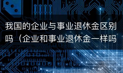 我国的企业与事业退休金区别吗（企业和事业退休金一样吗）