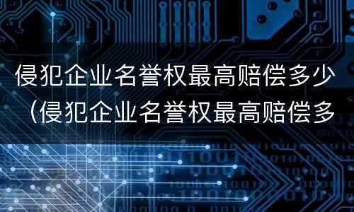 侵犯企业名誉权最高赔偿多少（侵犯企业名誉权最高赔偿多少合适）