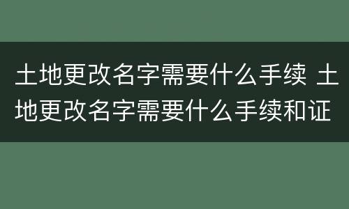 土地更改名字需要什么手续 土地更改名字需要什么手续和证件