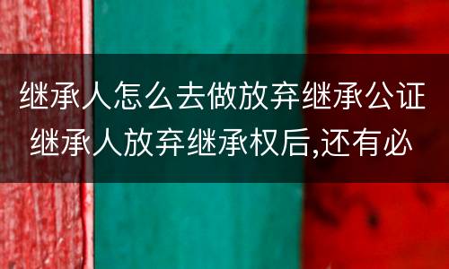 继承人怎么去做放弃继承公证 继承人放弃继承权后,还有必要做公证吗