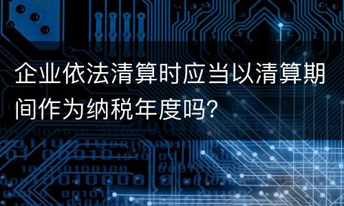 企业依法清算时应当以清算期间作为纳税年度吗？