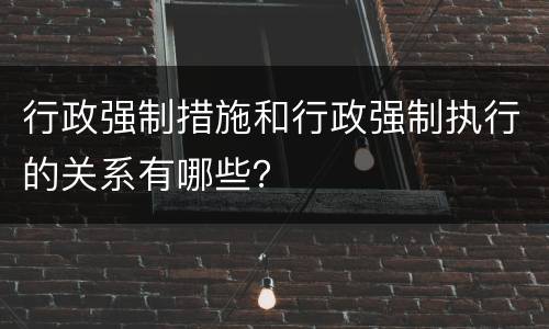 行政强制措施和行政强制执行的关系有哪些？