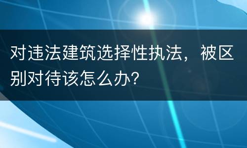 对违法建筑选择性执法，被区别对待该怎么办？