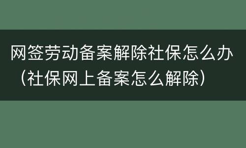 网签劳动备案解除社保怎么办（社保网上备案怎么解除）