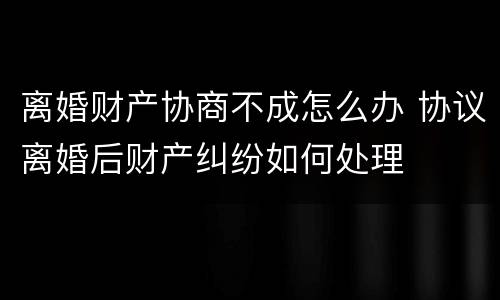 离婚财产协商不成怎么办 协议离婚后财产纠纷如何处理