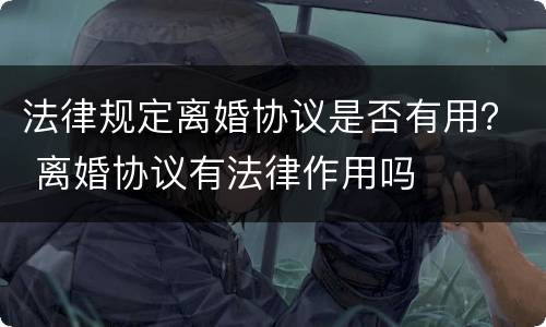 法律规定离婚协议是否有用？ 离婚协议有法律作用吗