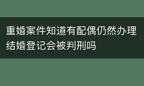 重婚案件知道有配偶仍然办理结婚登记会被判刑吗