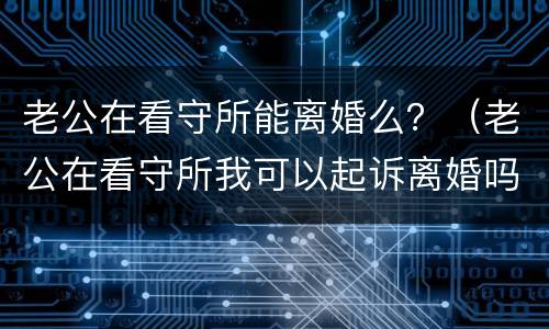 老公在看守所能离婚么？（老公在看守所我可以起诉离婚吗）