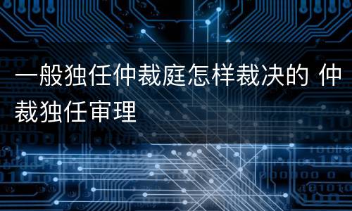 一般独任仲裁庭怎样裁决的 仲裁独任审理