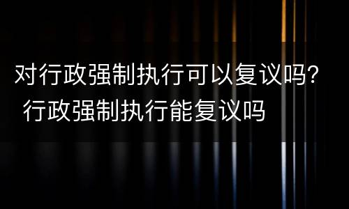 对行政强制执行可以复议吗？ 行政强制执行能复议吗