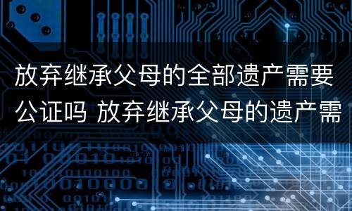 放弃继承父母的全部遗产需要公证吗 放弃继承父母的遗产需要经过配偶的同意吗