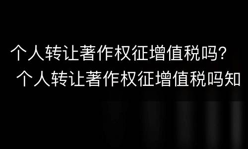 个人转让著作权征增值税吗？ 个人转让著作权征增值税吗知乎