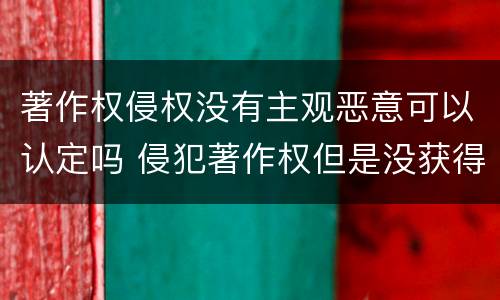 著作权侵权没有主观恶意可以认定吗 侵犯著作权但是没获得利益