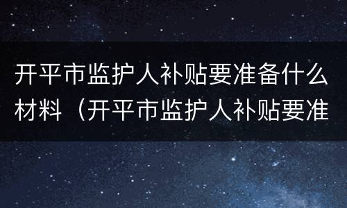 开平市监护人补贴要准备什么材料（开平市监护人补贴要准备什么材料才能申请）