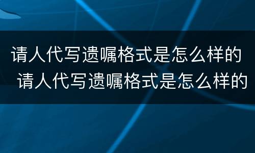 请人代写遗嘱格式是怎么样的 请人代写遗嘱格式是怎么样的呢