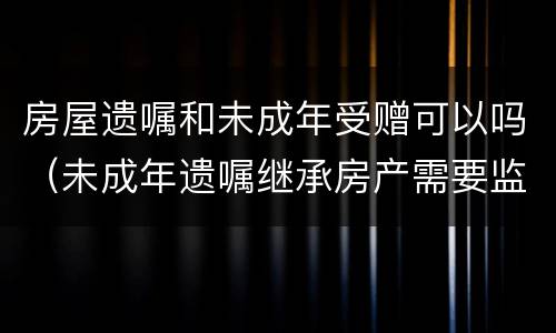 房屋遗嘱和未成年受赠可以吗（未成年遗嘱继承房产需要监护人吗）