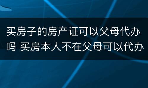 买房子的房产证可以父母代办吗 买房本人不在父母可以代办吗