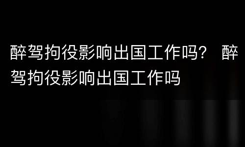 醉驾拘役影响出国工作吗？ 醉驾拘役影响出国工作吗