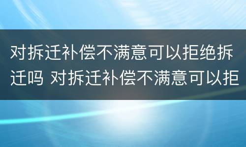 对拆迁补偿不满意可以拒绝拆迁吗 对拆迁补偿不满意可以拒绝拆迁吗