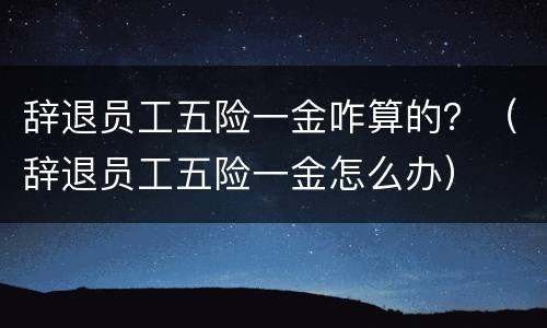 辞退员工五险一金咋算的？（辞退员工五险一金怎么办）