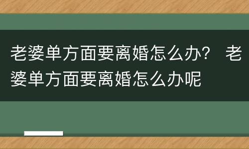 老婆单方面要离婚怎么办？ 老婆单方面要离婚怎么办呢