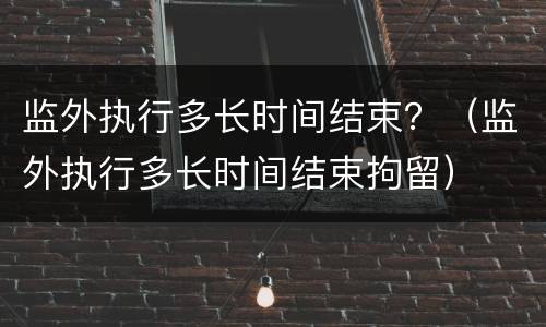 监外执行多长时间结束？（监外执行多长时间结束拘留）