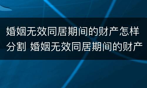 婚姻无效同居期间的财产怎样分割 婚姻无效同居期间的财产怎样分割出来