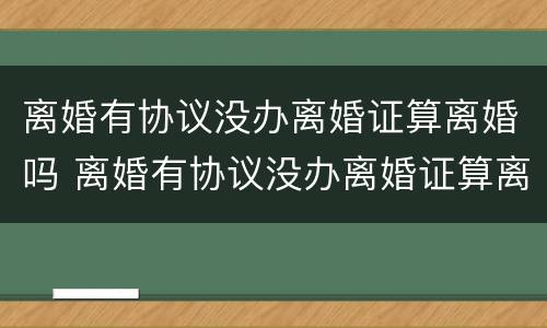 离婚有协议没办离婚证算离婚吗 离婚有协议没办离婚证算离婚吗知乎