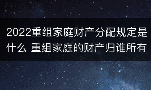 2022重组家庭财产分配规定是什么 重组家庭的财产归谁所有