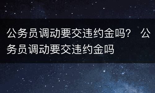 公务员调动要交违约金吗？ 公务员调动要交违约金吗