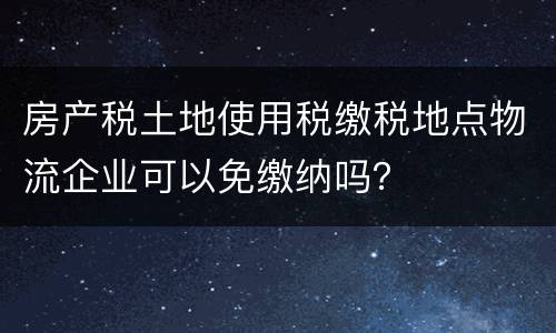 房产税土地使用税缴税地点物流企业可以免缴纳吗？