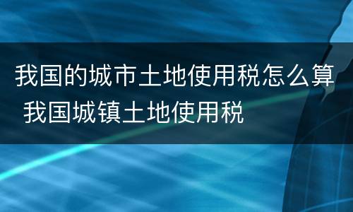 我国的城市土地使用税怎么算 我国城镇土地使用税