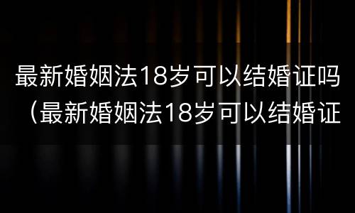 最新婚姻法18岁可以结婚证吗（最新婚姻法18岁可以结婚证吗女）