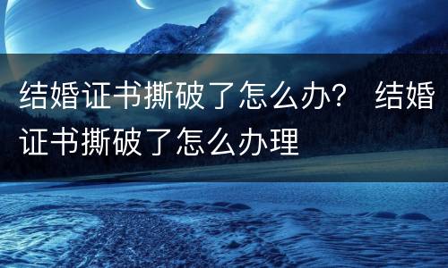 结婚证书撕破了怎么办？ 结婚证书撕破了怎么办理