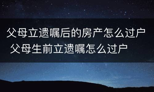 父母立遗嘱后的房产怎么过户 父母生前立遗嘱怎么过户