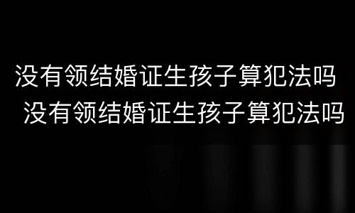 没有领结婚证生孩子算犯法吗 没有领结婚证生孩子算犯法吗