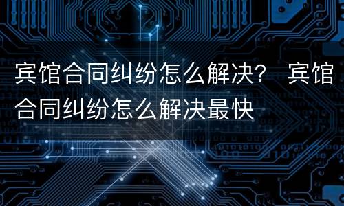 宾馆合同纠纷怎么解决？ 宾馆合同纠纷怎么解决最快