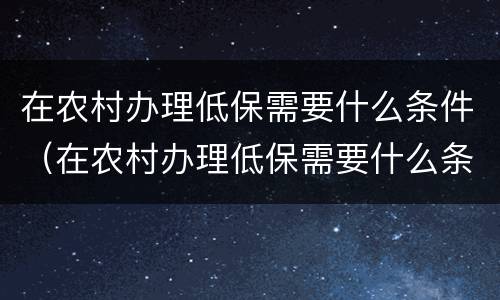 在农村办理低保需要什么条件（在农村办理低保需要什么条件才能办）