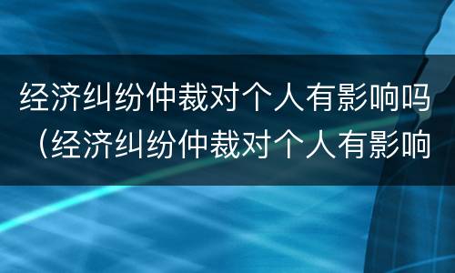 经济纠纷仲裁对个人有影响吗（经济纠纷仲裁对个人有影响吗）