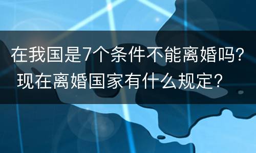 在我国是7个条件不能离婚吗？ 现在离婚国家有什么规定?