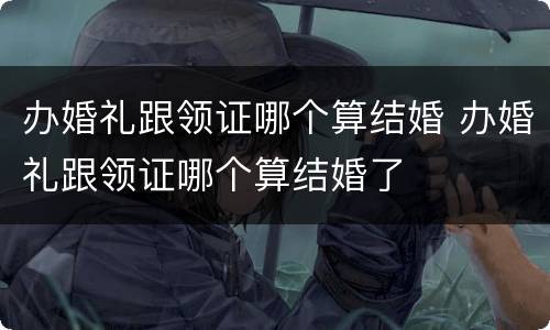 办婚礼跟领证哪个算结婚 办婚礼跟领证哪个算结婚了