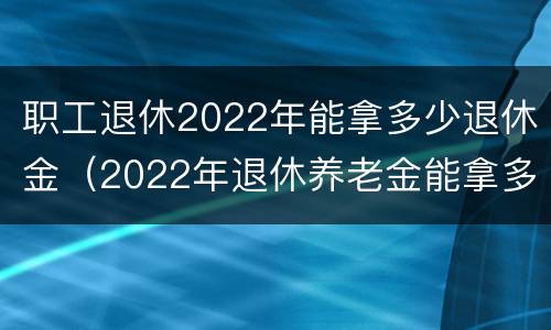 职工退休2022年能拿多少退休金（2022年退休养老金能拿多少）